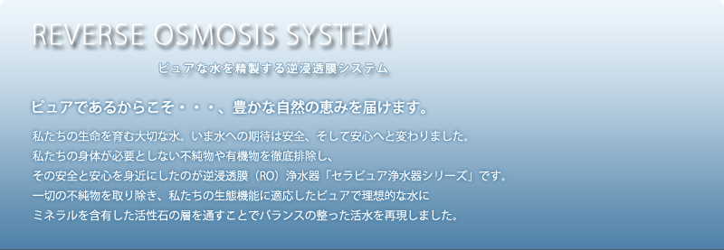 ピュアであるからこそ・・・、豊かな自然の恵みを届けます。
      	私たちの生命を育む大切な水。いま水への期待は安全、そして安心へと変わりました。私たちの身体が必要としない不純物や有機物を徹底排除し、
    	その安全と安心を身近にしたのが逆浸透膜（RO）浄水器「セラピュア浄水器シリーズ」です。
    	一切の不純物を取り除き、私たちの生態機能に適応したピュアで理想的な水に
    	ミネラルを含有した活性石の層を通すことでバランスの整った活水を再現しました。